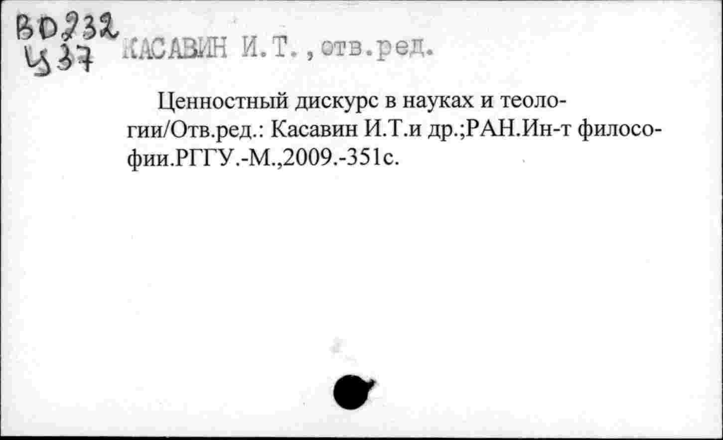 ﻿воЖ
лАСАЗИН И.Т. »отв.ред.
Ценностный дискурс в науках и теоло-гии/Отв.ред.: Касавин И.Т.и др.;РАН.Ин-т филосо-фии.РГГУ.-М.,2009.-351с.